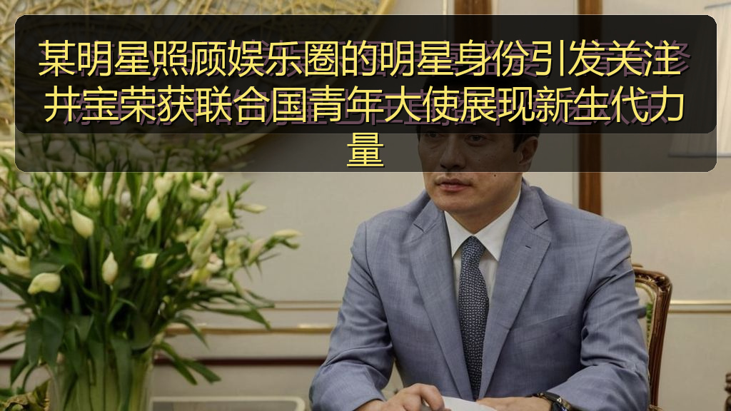 某明星照顾娱乐圈的明星身份引发关注 井宝荣获联合国青年大使展现新生代力量