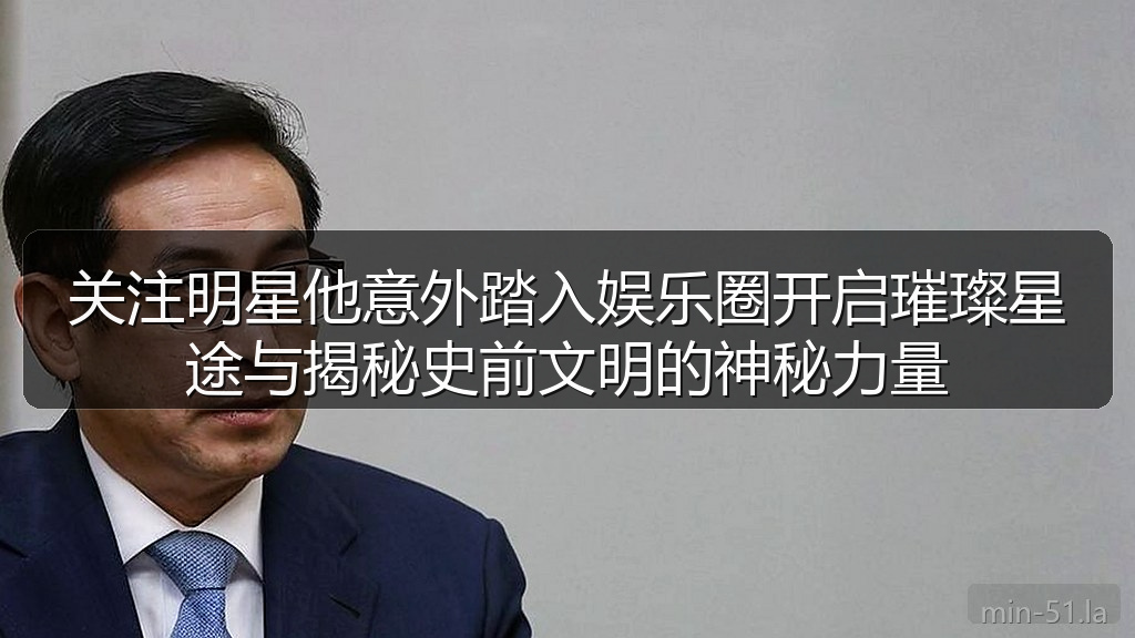 关注明星他意外踏入娱乐圈开启璀璨星途与揭秘史前文明的神秘力量