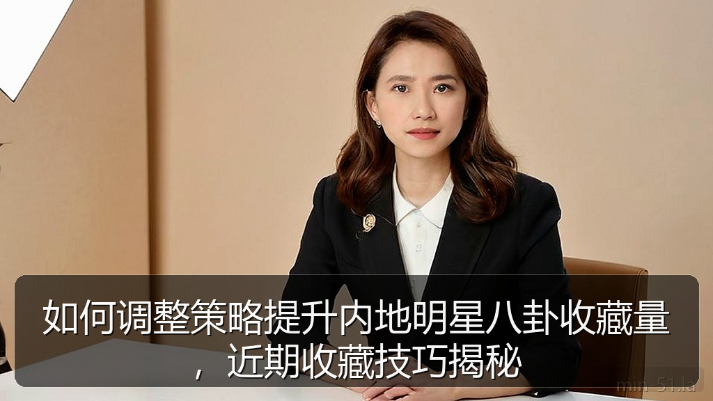 如何调整策略提升内地明星八卦收藏量，近期收藏技巧揭秘