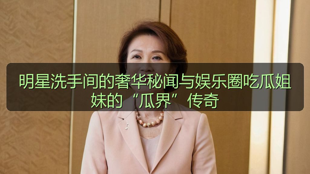 明星洗手间的奢华秘闻与娱乐圈吃瓜姐妹的“瓜界”传奇