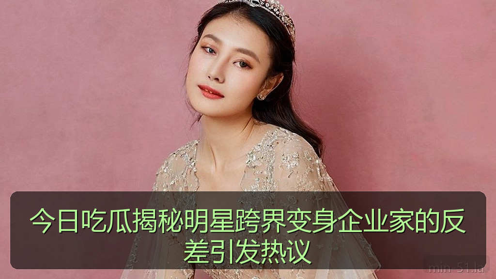 今日吃瓜揭秘明星跨界变身企业家的反差引发热议