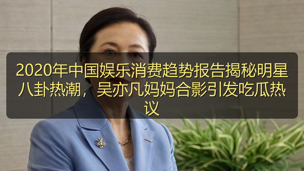 2020年中国娱乐消费趋势报告揭秘明星八卦热潮，吴亦凡妈妈合影引发吃瓜热议