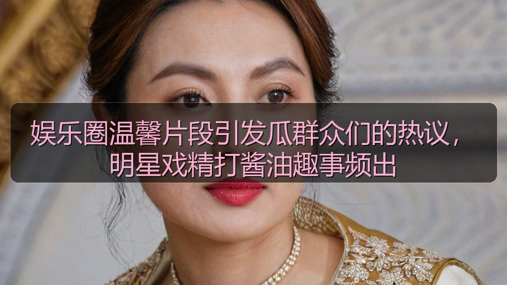 娱乐圈温馨片段引发瓜群众们的热议，明星戏精打酱油趣事频出