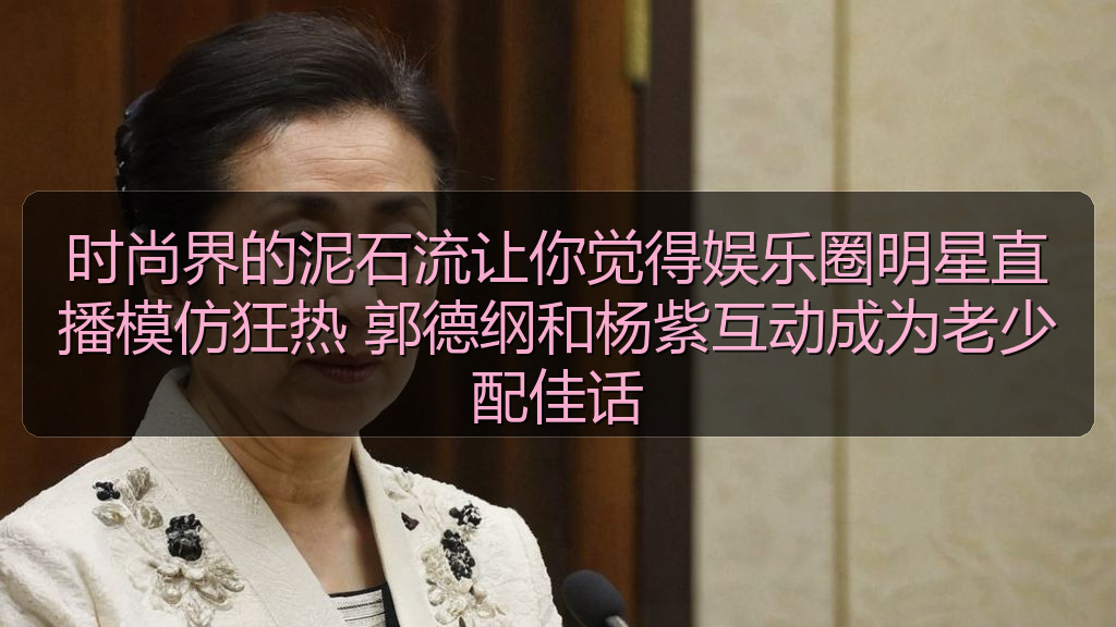 时尚界的泥石流让你觉得娱乐圈明星直播模仿狂热 郭德纲和杨紫互动成为老少配佳话