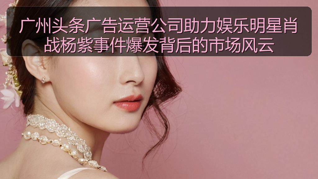 广州头条广告运营公司助力娱乐明星肖战杨紫事件爆发背后的市场风云
