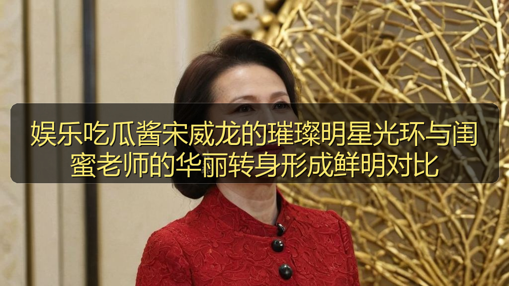 娱乐吃瓜酱宋威龙的璀璨明星光环与闺蜜老师的华丽转身形成鲜明对比