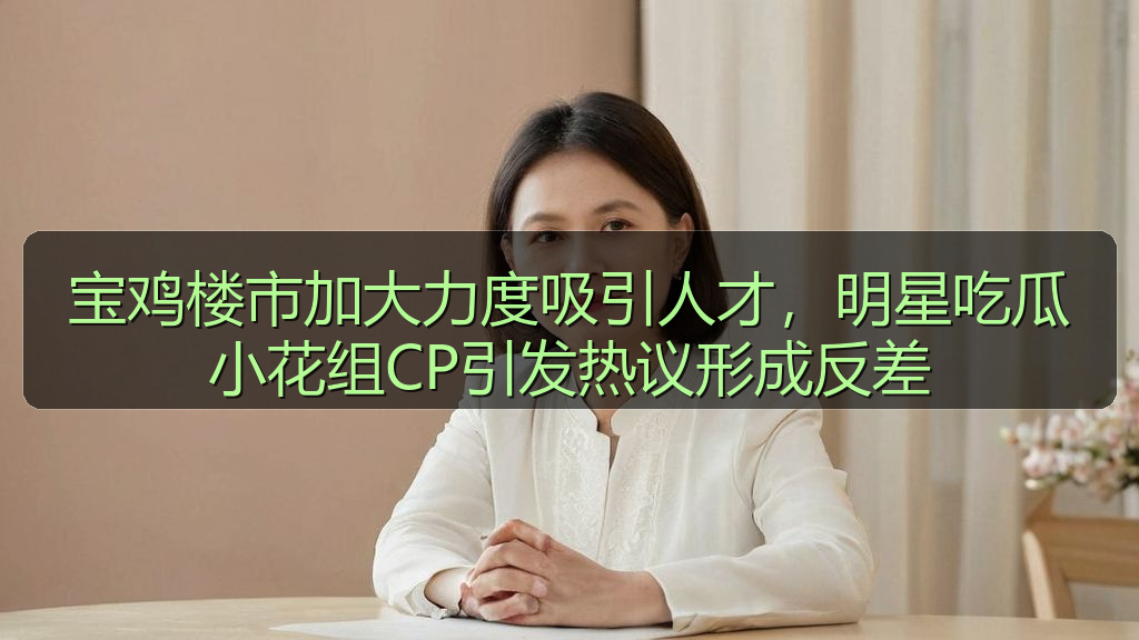 宝鸡楼市加大力度吸引人才，明星吃瓜小花组CP引发热议形成反差