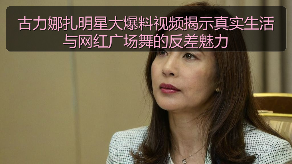 古力娜扎明星大爆料视频揭示真实生活与网红广场舞的反差魅力